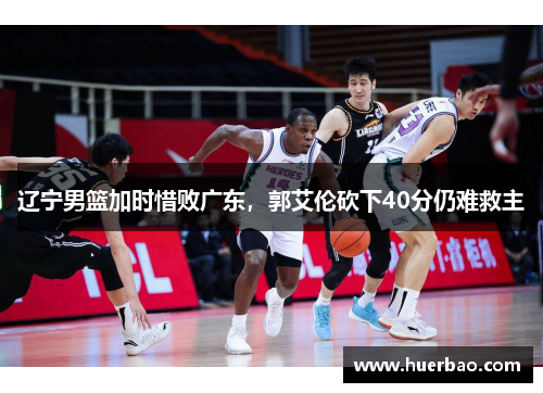 辽宁男篮加时惜败广东，郭艾伦砍下40分仍难救主