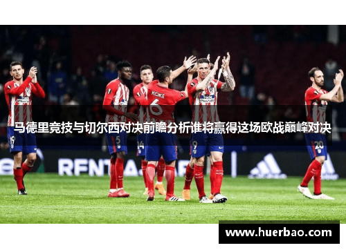 马德里竞技与切尔西对决前瞻分析谁将赢得这场欧战巅峰对决